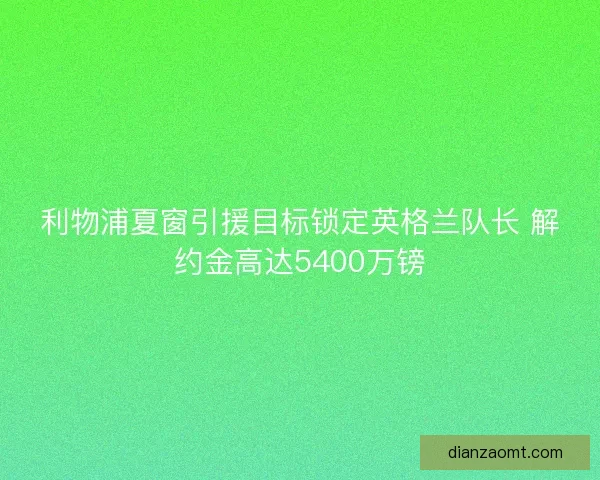 利物浦夏窗引援目标锁定英格兰队长 解约金高达5400万镑