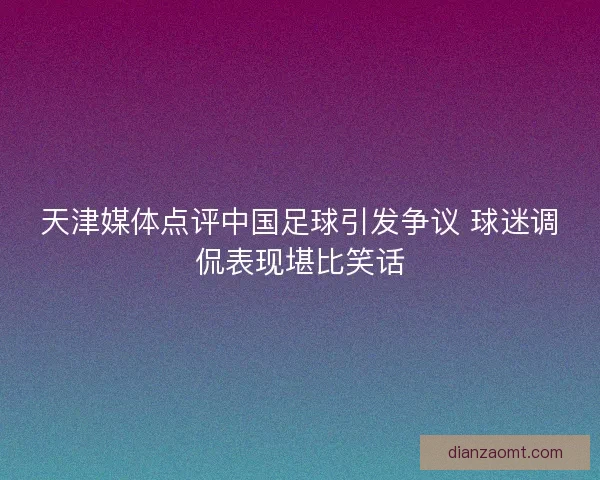 天津媒体点评中国足球引发争议 球迷调侃表现堪比笑话
