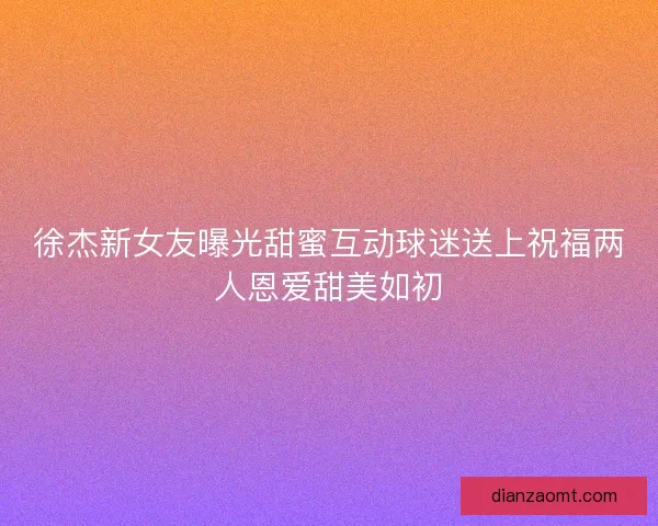 徐杰新女友曝光甜蜜互动球迷送上祝福两人恩爱甜美如初