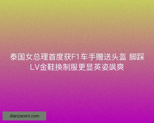 泰国女总理首度获F1车手赠送头盔 脚踩LV金鞋换制服更显英姿飒爽