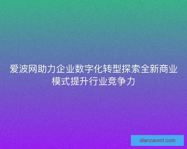 爱波网助力企业数字化转型探索全新商业模式提升行业竞争力 爱波网助力企业数字化转型探索全新商业模式提升行业竞争力