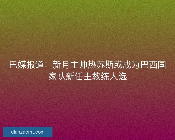巴媒报道：新月主帅热苏斯或成为巴西国家队新任主教练人选
