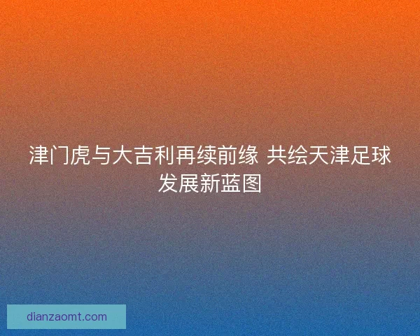 津门虎与大吉利再续前缘 共绘天津足球发展新蓝图