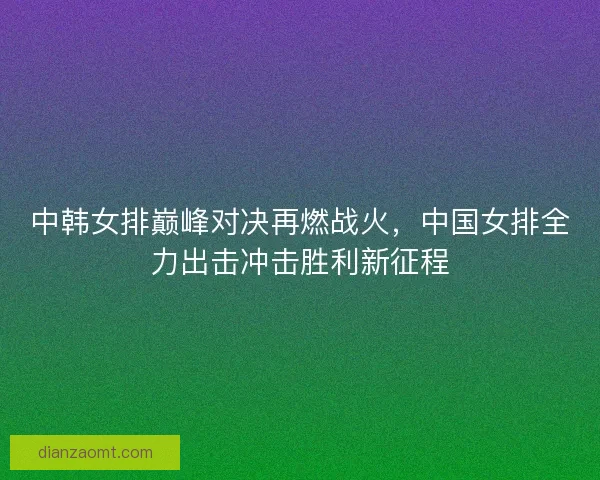 中韩女排巅峰对决再燃战火,中国女排全力出击冲击胜利新征程 中韩女排巅峰对决再燃战火,中国女排全力出击冲击胜利新征程