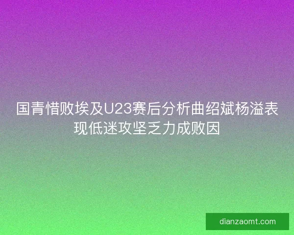 国青惜败埃及U23赛后分析曲绍斌杨溢表现低迷攻坚乏力成败因