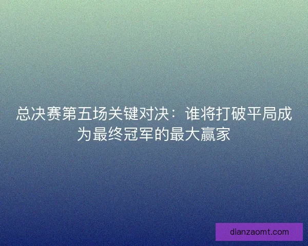 总决赛第五场关键对决：谁将打破平局成为最终冠军的最大赢家