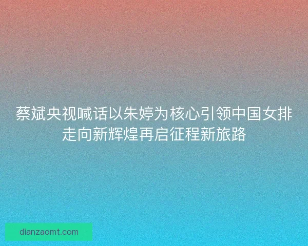 蔡斌央视喊话以朱婷为核心引领中国女排走向新辉煌再启征程新旅路 蔡斌央视喊话以朱婷为核心引领中国女排走向新辉煌再启征程新旅路