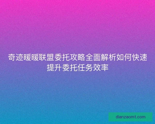 奇迹暖暖联盟委托攻略全面解析如何快速提升委托任务效率