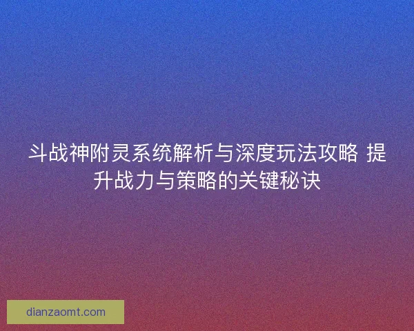 斗战神附灵系统解析与深度玩法攻略 提升战力与策略的关键秘诀