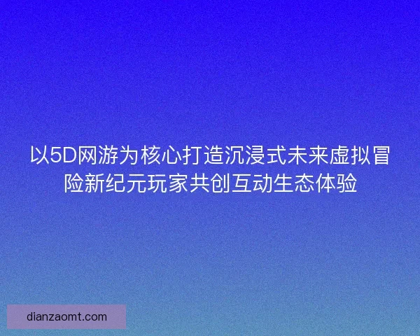 以5D网游为核心打造沉浸式未来虚拟冒险新纪元玩家共创互动生态体验