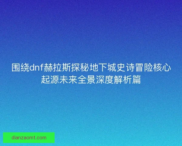 围绕dnf赫拉斯探秘地下城史诗冒险核心起源未来全景深度解析篇