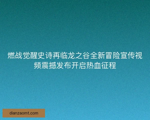 燃战觉醒史诗再临龙之谷全新冒险宣传视频震撼发布开启热血征程 燃战觉醒史诗再临龙之谷全新冒险宣传视频震撼发布开启热血征程