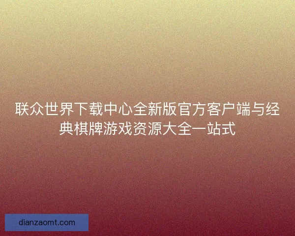 联众世界下载中心全新版官方客户端与经典棋牌游戏资源大全一站式