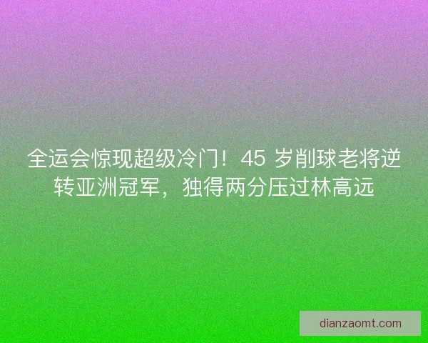 全运会惊现超级冷门！45 岁削球老将逆转亚洲冠军，独得两分压过林高远
