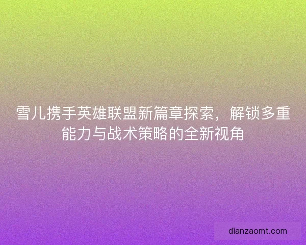 雪儿携手英雄联盟新篇章探索，解锁多重能力与战术策略的全新视角