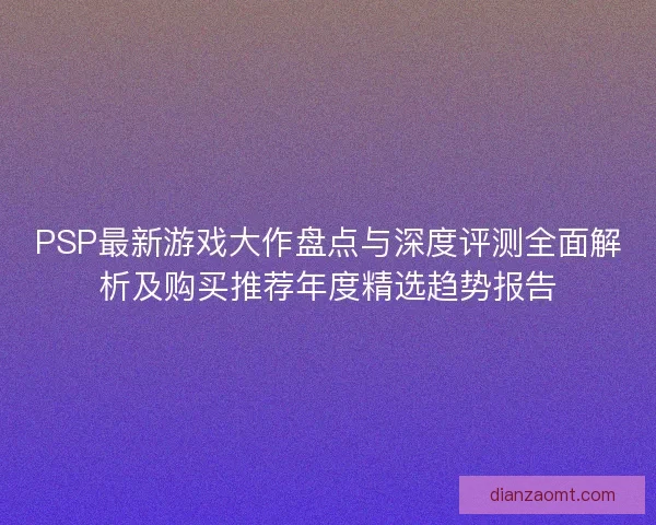 PSP最新游戏大作盘点与深度评测全面解析及购买推荐年度精选趋势报告