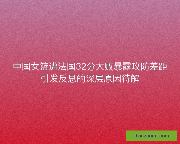 中国女篮遭法国32分大败暴露攻防差距引发反思的深层原因待解