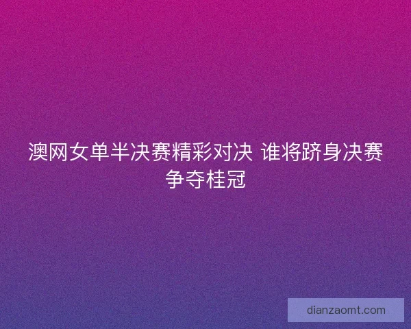 澳网女单半决赛精彩对决 谁将跻身决赛争夺桂冠