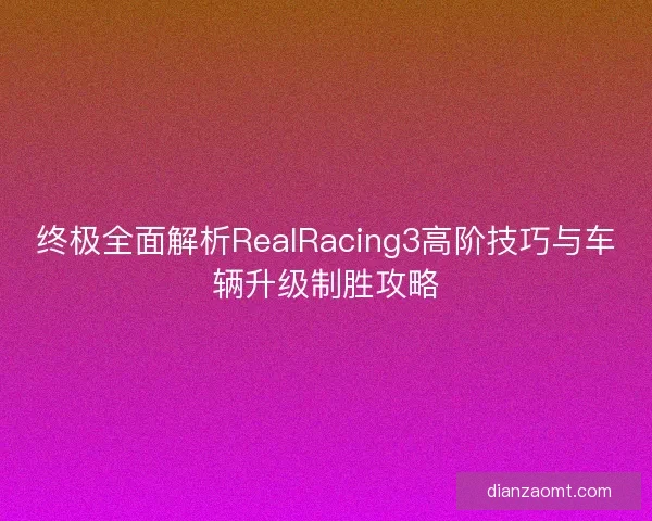 终极全面解析RealRacing3高阶技巧与车辆升级制胜攻略