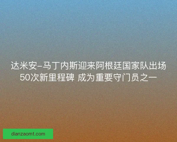 达米安-马丁内斯迎来阿根廷国家队出场50次新里程碑 成为重要守门员之一