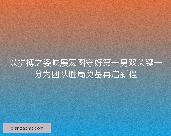 以拼搏之姿屹展宏图守好第一男双关键一分为团队胜局奠基再启新程