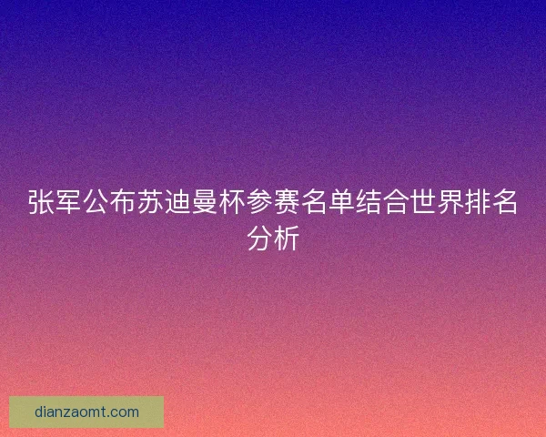 张军公布苏迪曼杯参赛名单结合世界排名分析 张军公布苏迪曼杯参赛名单结合世界排名分析