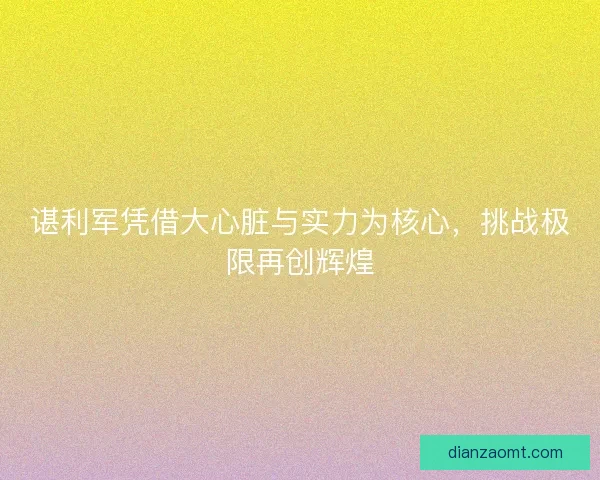 谌利军凭借大心脏与实力为核心，挑战极限再创辉煌