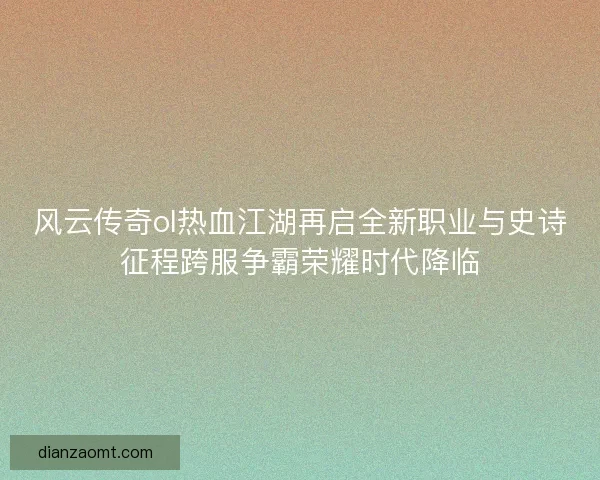 风云传奇ol热血江湖再启全新职业与史诗征程跨服争霸荣耀时代降临