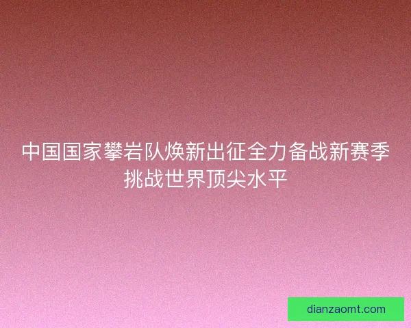 中国国家攀岩队焕新出征全力备战新赛季挑战世界顶尖水平
