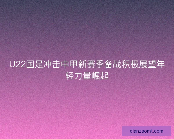 U22国足冲击中甲新赛季备战积极展望年轻力量崛起 U22国足冲击中甲新赛季备战积极展望年轻力量崛起