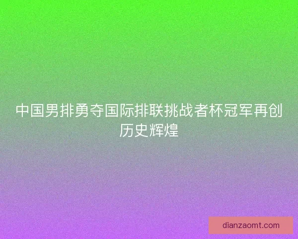 中国男排勇夺国际排联挑战者杯冠军再创历史辉煌