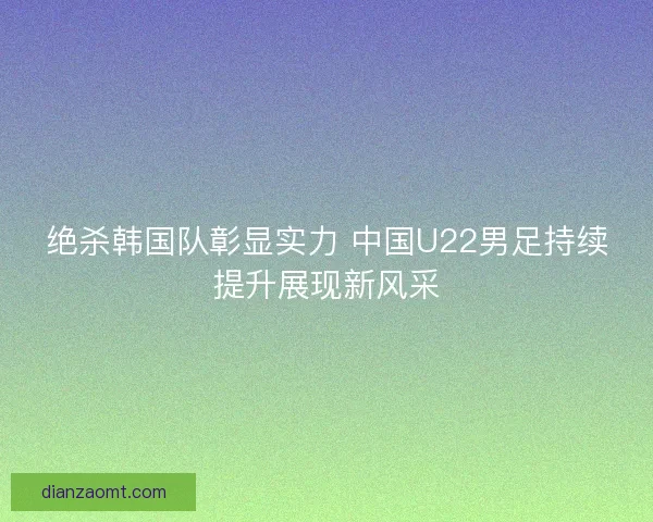 绝杀韩国队彰显实力 中国U22男足持续提升展现新风采