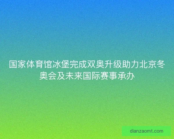 国家体育馆冰堡完成双奥升级助力北京冬奥会及未来国际赛事承办