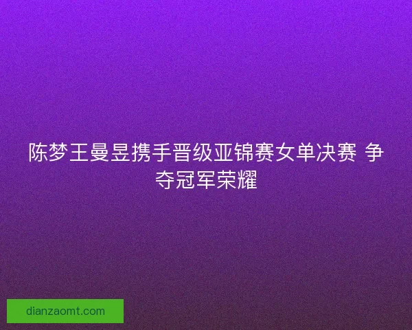 陈梦王曼昱携手晋级亚锦赛女单决赛 争夺冠军荣耀