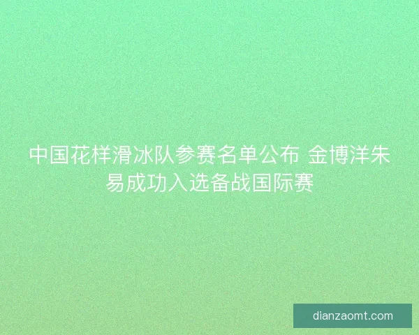 中国花样滑冰队参赛名单公布 金博洋朱易成功入选备战国际赛