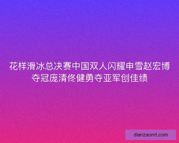 花样滑冰总决赛中国双人闪耀申雪赵宏博夺冠庞清佟健勇夺亚军创佳绩