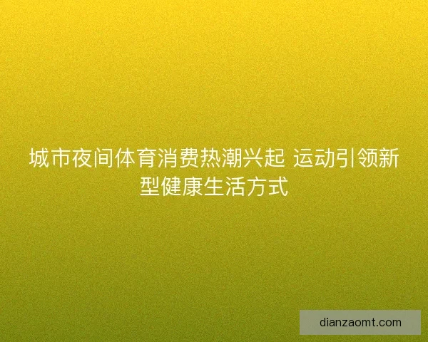 城市夜间体育消费热潮兴起 运动引领新型健康生活方式